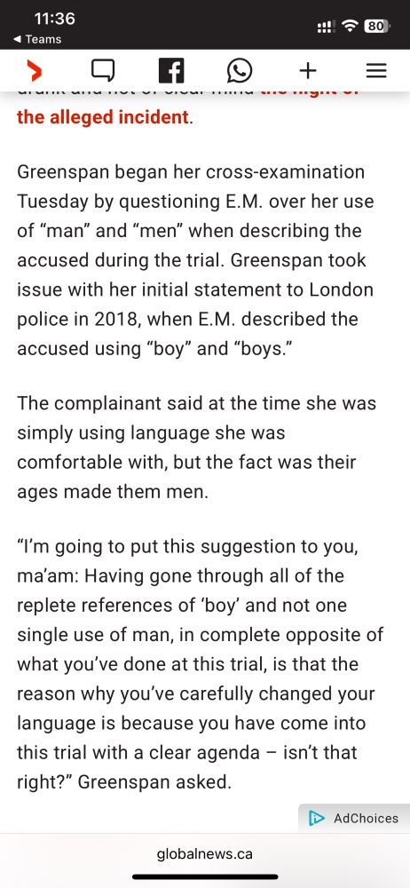 Screen grab from a Global News story with the text: “Greenspan began her cross-examination Tuesday by questioning E.M. over her use of “man” and “men” when describing the accused during the trial. Greenspan took issue with her initial statement to London police in 2018, when E.M. described the accused using “boy” and “boys.”

The complainant said at the time she was simply using language she was comfortable with, but the fact was their ages made them men.

“I’m going to put this suggestion to you, ma’am: Having gone through all of the replete references of ‘boy’ and not one single use of man, in complete opposite of what you’ve done at this trial, is that the reason why you’ve carefully changed your language is because you have come into this trial with a clear agenda – isn’t that right?” Greenspan asked.”