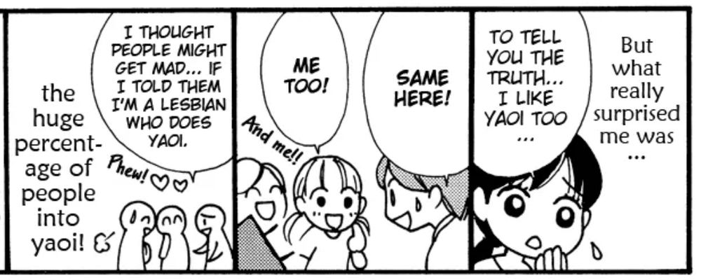 comic panels from right to left
1.) narrator: "But what really surprised me was..."
black haired girl with worried expression: "to tell you the truth...i like yaoi too..."
2.) short haired butch: "same here!"
girl with pigtails "me too!"
background character: "and me!!"
3.) character: "I thought people might get mad...if i told them i'm a lesbian who does yaoi."
background: "phew!"
narrator: "...the huge percentage of people into yaoi!"