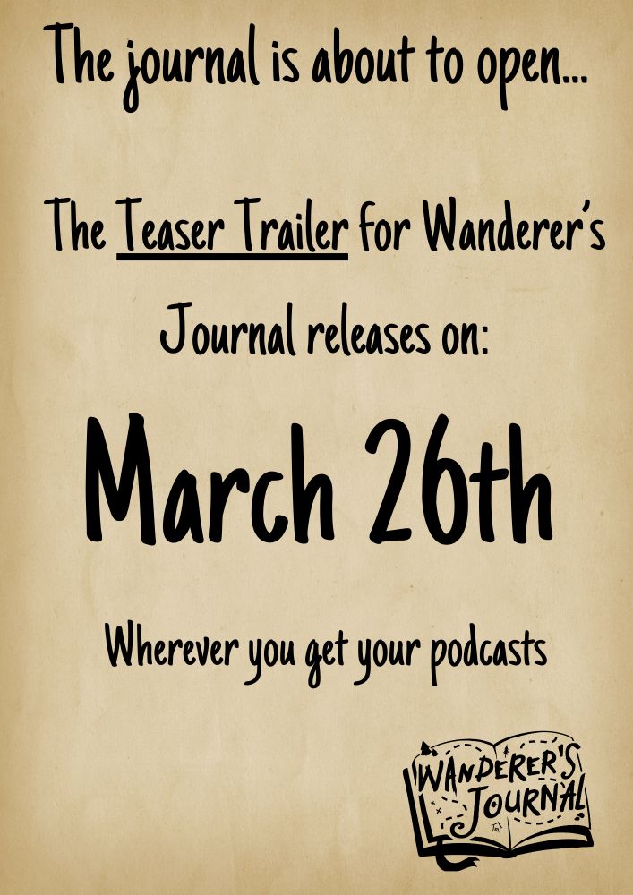 A beige background mimicking old paper. On it there is text in a font that looks handwritten. It reads "The journal is about to open... The Teaser Trailer for Wanderer's Journal releas on: March 26th. Wherever you get your podcasts." In the bottom right corner, there is a black version of the Wanderer's Journal logo.