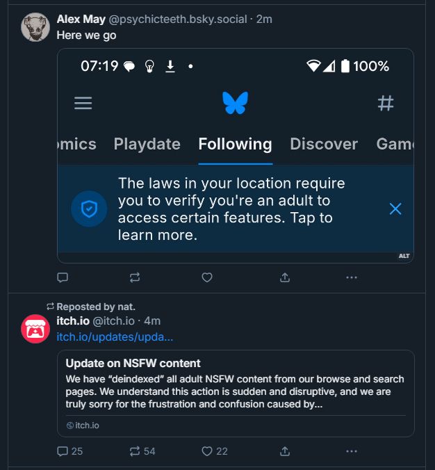 A picture of two Bluesky posts. In one, Alex May posts "Here we go" in response to a screenshot of the "following" tab on Bluesky saying "The laws in your locaiton require you to verify you're an adult to access certain features. Tap to learn more."

Underneath in the next tweet is itch.io's official update on how they have hidden all NSFW and adult content pending official review to meet payor standards.