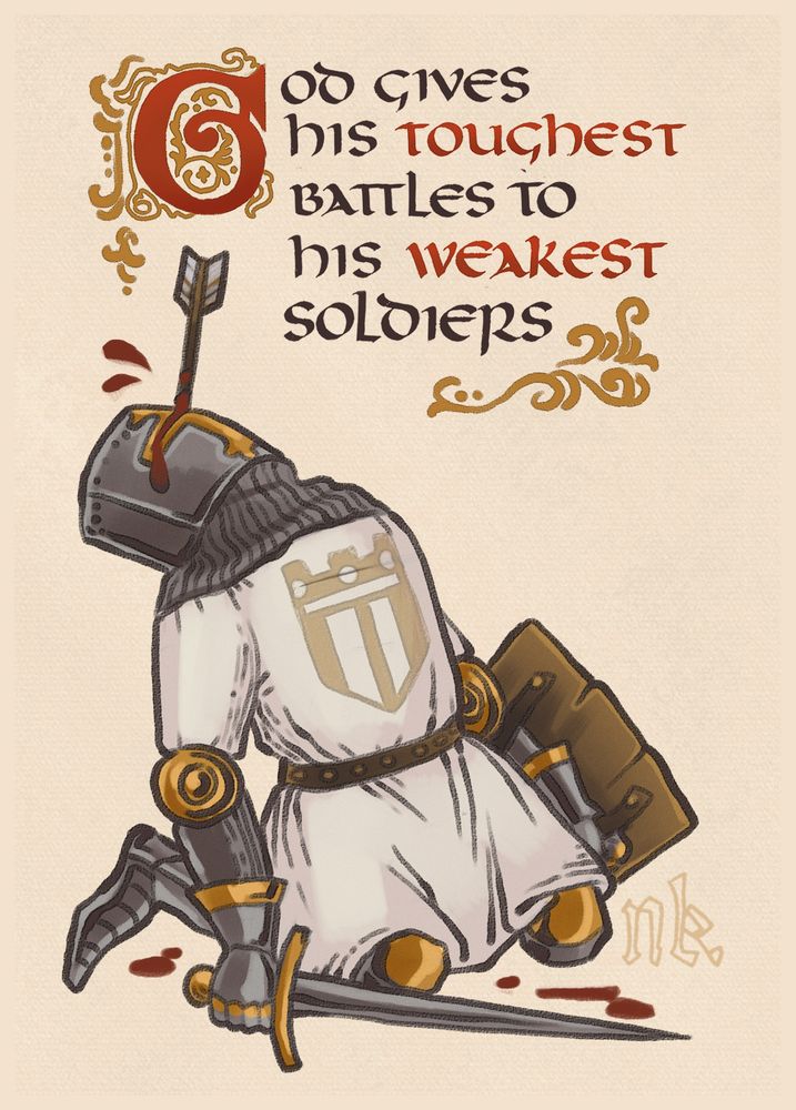 Illustration of a kneeling, helmeted European knight based off of a medieval illumination. The knight holds a sword in one hand and a wooden shield in another, both at their side, defeated. Their head is lulled back and an arrow is sticking from the eyehole of the helmet. Simple blood droplets surround the knight.
Atop the knight reads in medieval uncial letters: "God gives his toughest battles to his weakest soldiers".