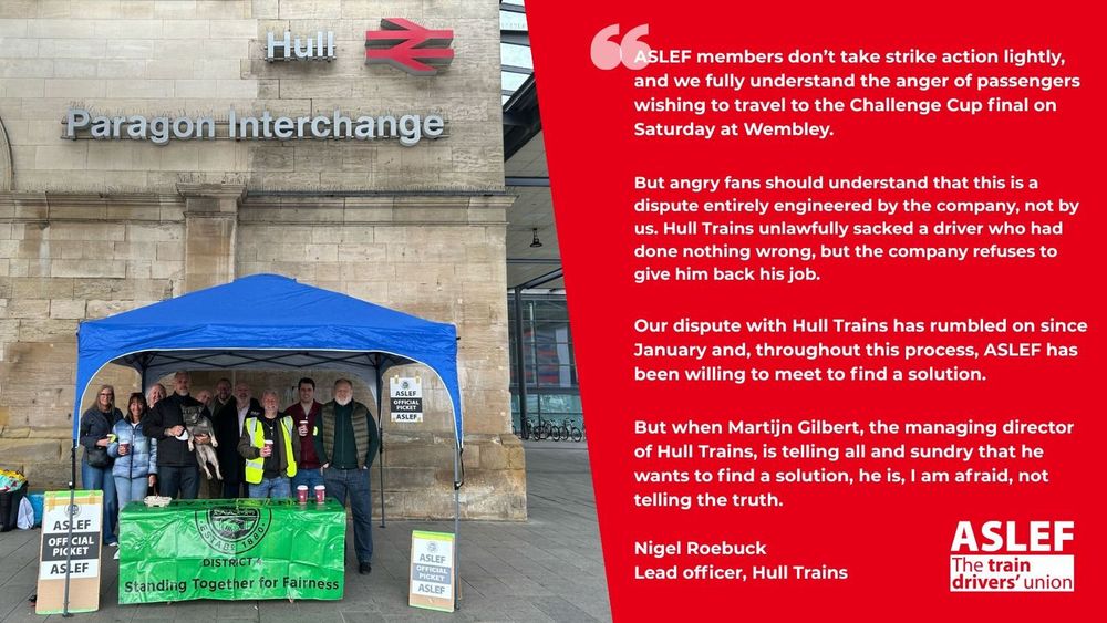 People standing under a gazebo with ASLEF official picket line signs.  A quote from Nigel Roebuck lead officer for Hull Trains  

‘ASLEF members don’t take strike action lightly, and we fully understand the anger of passengers wishing to travel to the Challenge Cup final on Saturday at Wembley.

‘But angry fans should understand that this is a dispute entirely engineered by the company, not by us. Hull Trains unlawfully sacked a driver who had done nothing wrong, but the company refuses to give him back his job.

‘Our dispute with Hull Trains has rumbled on since January and, throughout this process, ASLEF has been willing to meet to find a solution.

‘But when Martijn Gilbert, the managing director of Hull Trains, is telling all and sundry that he wants to find a solution, he is, I am afraid, not telling the truth.
