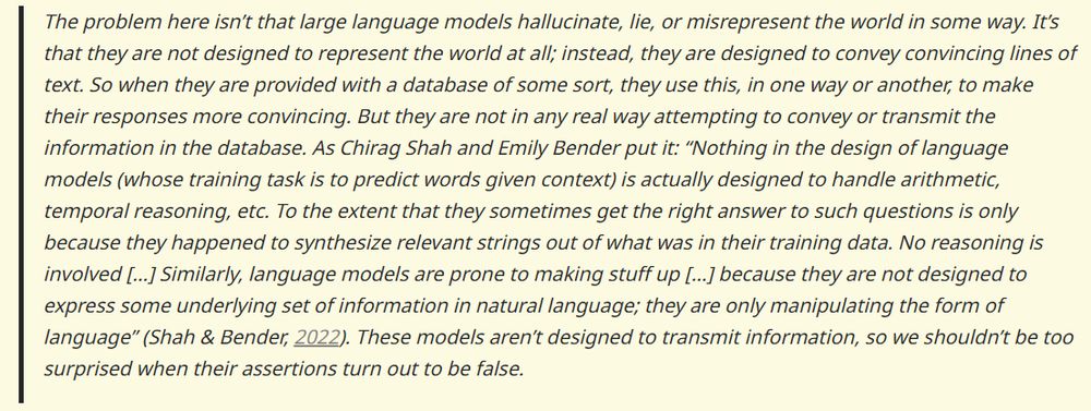 The problem here isn't that large language models hallucinate, lie, or misrepresent the world in some way. It's that they are not designed to represent the world at all; instead, they are designed to convey convincing lines of text. So when they are provided with a database of some sort, they use this, in one way or another, to make their responses more convincing. But they are not in any real way attempting to convey or transmit the information in the database. As Chirag Shah and Emily Bender put it: "Nothing in the design of language models (whose training task is to predict words given context) is actually designed to handle arithmetic, temporal reasoning, etc. To the extent that they sometimes get the right answer to such questions is only because they happened to synthesize relevant strings out of what was in their training data. No reasoning is involved [...] Similarly, language models are prone to making stuff up [...] because they are not designed to express some underlying set of information in natural language; they are only manipulating the form of language" (Shah & Bender, 2022). These models aren't designed to transmit information, so we shouldn't be too surprised when their assertions turn out to be false.