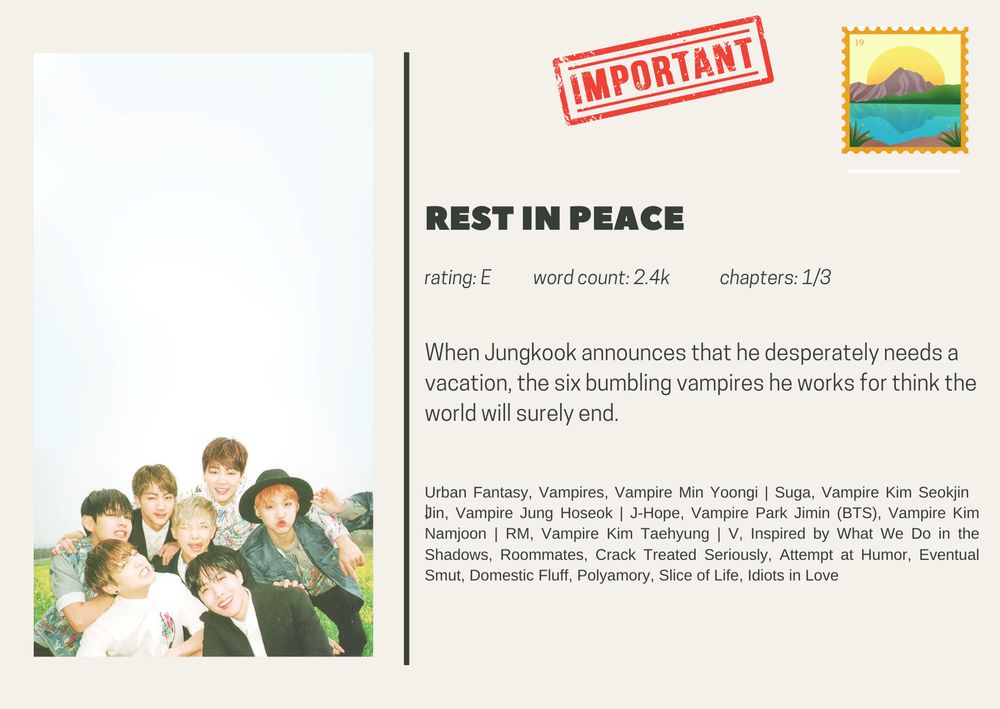 rest in peace
rating: E           word count: 2.4k             chapters: 1/3

When Jungkook announces that he desperately needs a vacation, the six bumbling vampires he works for think the world will surely end.

Urban Fantasy, Vampires, Vampire Min Yoongi | Suga, Vampire Kim Seokjin | Jin, Vampire Jung Hoseok | J-Hope, Vampire Park Jimin (BTS), Vampire Kim Namjoon | RM, Vampire Kim Taehyung | V, Inspired by What We Do in the Shadows, Roommates, Crack Treated Seriously, Attempt at Humor, Eventual Smut, Domestic Fluff, Polyamory, Slice of Life, Idiots in Love

