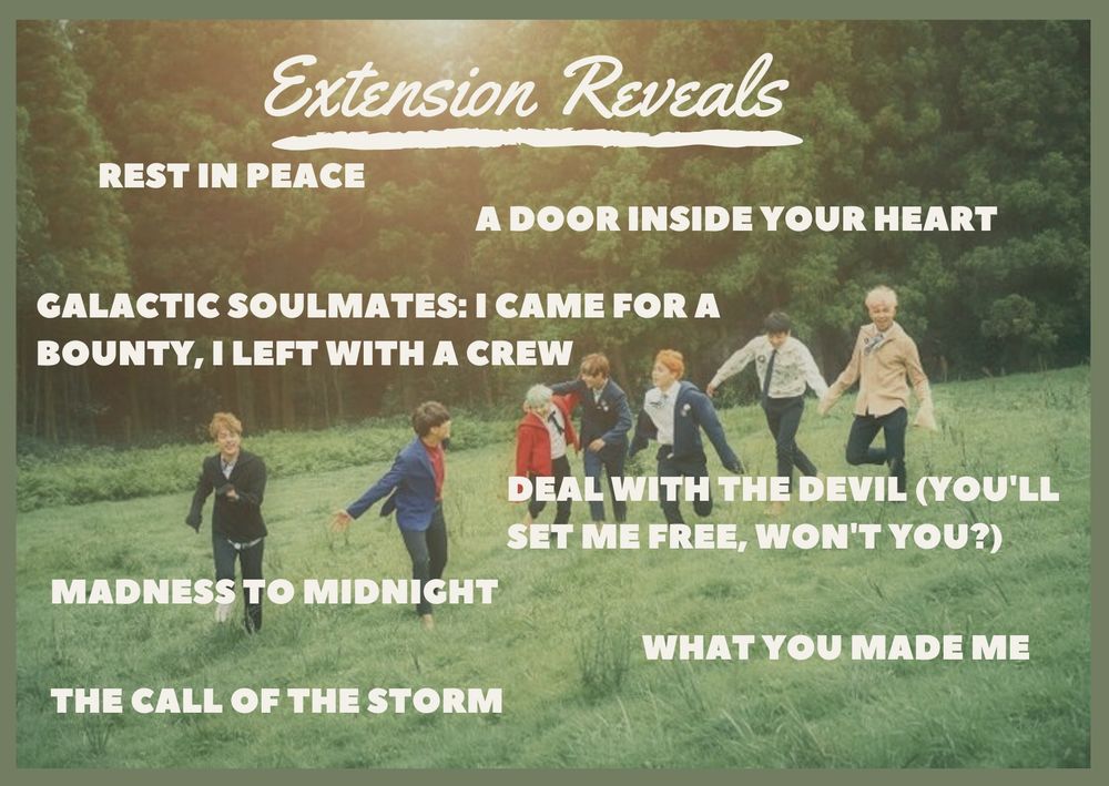 bts running through a meadow with the text: Extension Reveals
rest in peace
a door inside your heart
galactic soulmates: I came for a bounty, I left with a crew
deal with the devil (you'll set me free, won't you?)
madness to midnight
what you made me
the call of the storm
bts running through a meadow with the text: Extension Reveals
rest in peace
a door inside your heart
galactic soulmates: I came for a bounty, I left with a crew
deal with the devil (you'll set me free, won't you?)
madness to midnight
what you made me
the call of the storm