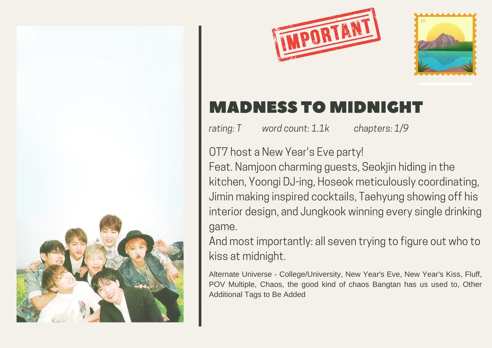 madness to midnight
rating: T           word count: 1.1k             chapters: 1/9
OT7 host a New Year's Eve party!
Feat. Namjoon charming guests, Seokjin hiding in the kitchen, Yoongi DJ-ing, Hoseok meticulously coordinating, Jimin making inspired cocktails, Taehyung showing off his interior design, and Jungkook winning every single drinking game.
And most importantly: all seven trying to figure out who to kiss at midnight.


Alternate Universe - College/University, New Year's Eve, New Year's Kiss, Fluff, POV Multiple, Chaos, the good kind of chaos Bangtan has us used to, Other Additional Tags to Be Added
