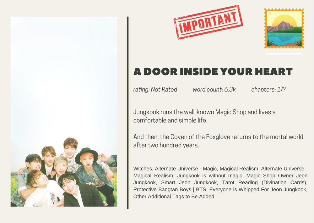 A Door Inside Your Heart
rating: Not Rated             word count: 6.3k             chapters: 1/?
Jungkook runs the well-known Magic Shop and lives a comfortable and simple life.

And then, the Coven of the Foxglove returns to the mortal world after two hundred years.
Witches, Alternate Universe - Magic, Magical Realism, Alternate Universe - Magical Realism, Jungkook is without magic, Magic Shop Owner Jeon Jungkook, Smart Jeon Jungkook, Tarot Reading (Divination Cards), Protective Bangtan Boys | BTS, Everyone is Whipped For Jeon Jungkook, Other Additional Tags to Be Added
