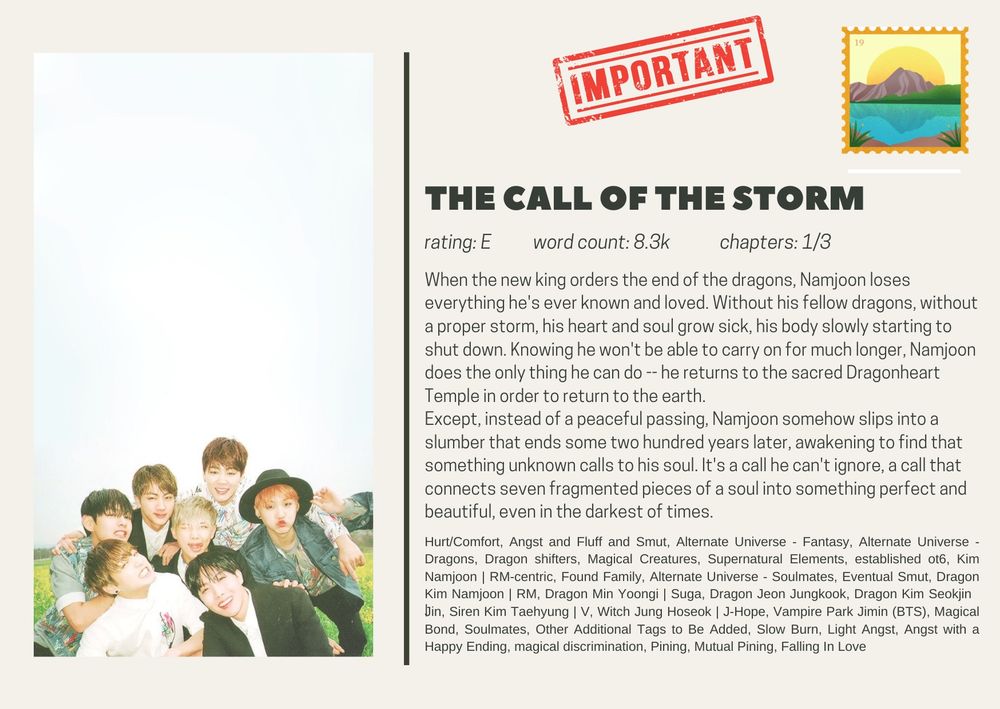 the call of the storm
rating: E           word count: 8.3k             chapters: 1/3
When the new king orders the end of the dragons, Namjoon loses everything he's ever known and loved. Without his fellow dragons, without a proper storm, his heart and soul grow sick, his body slowly starting to shut down. Knowing he won't be able to carry on for much longer, Namjoon does the only thing he can do -- he returns to the sacred Dragonheart Temple in order to return to the earth.
Except, instead of a peaceful passing, Namjoon somehow slips into a slumber that ends some two hundred years later, awakening to find that something unknown calls to his soul. It's a call he can't ignore, a call that connects seven fragmented pieces of a soul into something perfect and beautiful, even in the darkest of times.

Hurt/Comfort, Angst and Fluff and Smut, Alternate Universe - Fantasy, Alternate Universe - Dragons, Dragon shifters, Magical Creatures, Supernatural Elements, established ot6, Kim Namjoon | RM-centric, Found Family, Alternate Universe - Soulmates, Eventual Smut, Dragon Kim Namjoon | RM, Dragon Min Yoongi | Suga, Dragon Jeon Jungkook, Dragon Kim Seokjin | Jin, Siren Kim Taehyung | V, Witch Jung Hoseok | J-Hope, Vampire Park Jimin (BTS), Magical Bond, Soulmates, Other Additional Tags to Be Added, Slow Burn, Light Angst, Angst with a Happy Ending, magical discrimination, Pining, Mutual Pining, Falling In Love
