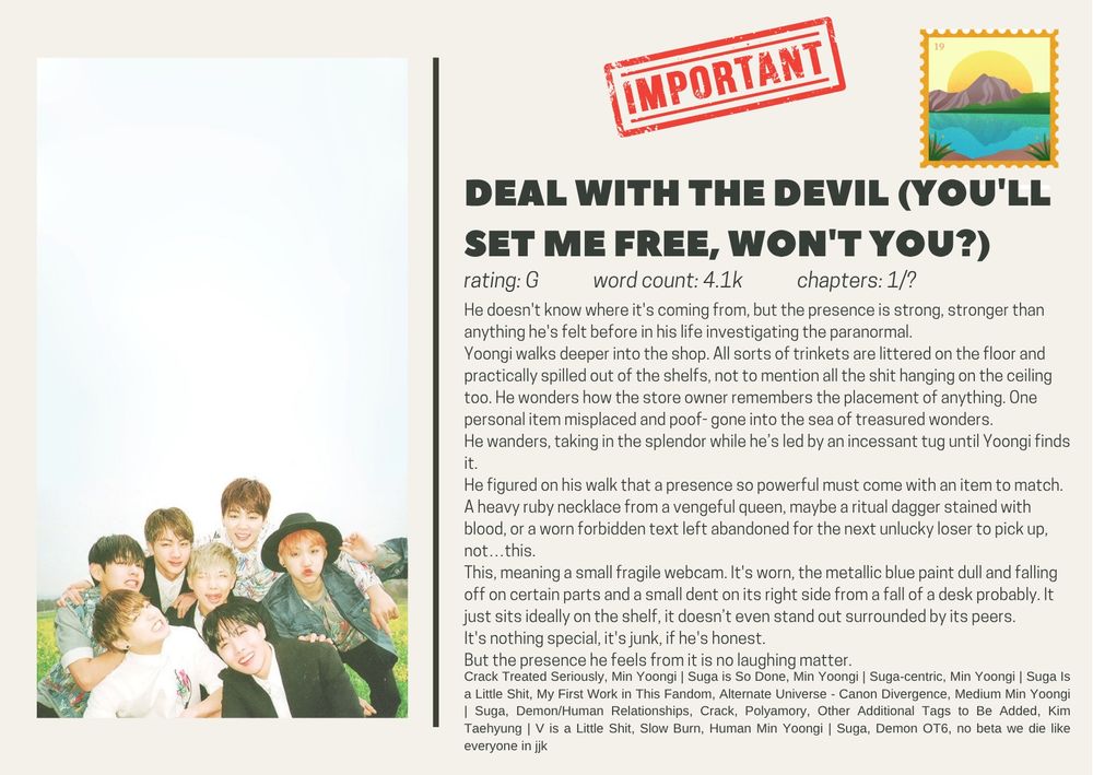 Deal With The Devil (you'll set me free, won't you?)
rating: G             word count: 4.1k             chapters: 1/?
He doesn't know where it's coming from, but the presence is strong, stronger than anything he's felt before in his life investigating the paranormal.
Yoongi walks deeper into the shop. All sorts of trinkets are littered on the floor and practically spilled out of the shelfs, not to mention all the shit hanging on the ceiling too. He wonders how the store owner remembers the placement of anything. One personal item misplaced and poof- gone into the sea of treasured wonders.
He wanders, taking in the splendor while he’s led by an incessant tug until Yoongi finds it.
He figured on his walk that a presence so powerful must come with an item to match. A heavy ruby necklace from a vengeful queen, maybe a ritual dagger stained with blood, or a worn forbidden text left abandoned for the next unlucky loser to pick up, not…this.
This, meaning a small fragile webcam. It's worn, the metallic blue paint dull and falling off on certain parts and a small dent on its right side from a fall of a desk probably. It just sits ideally on the shelf, it doesn’t even stand out surrounded by its peers.
It's nothing special, it's junk, if he's honest.
But the presence he feels from it is no laughing matter.

Crack Treated Seriously, Min Yoongi | Suga is So Done, Min Yoongi | Suga-centric, Min Yoongi | Suga Is a Little Shit, My First Work in This Fandom, Alternate Universe - Canon Divergence, Medium Min Yoongi | Suga, Demon/Human Relationships, Crack, Polyamory, Other Additional Tags to Be Added, Kim Taehyung | V is a Little Shit, Slow Burn, Human Min Yoongi | Suga, Demon OT6, no beta we die like everyone in jjk

