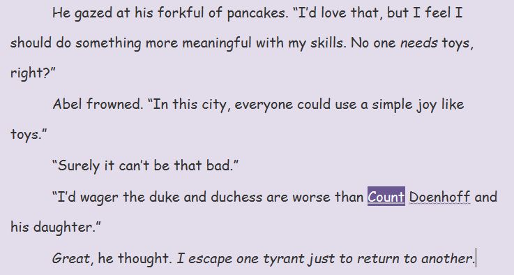 He gazed at his forkful of pancakes. "I'd love that, but I feel I should do something more meaningful with my skills. No one needs toys, right"
Abel frowned. "In this city, everyone could use a simple joy like toys."
"Surely it can't be that bad."
"I'd wager the duke and duchess are worse than Count Doenhoff and his daughter."
Great, he thought. I escape one tyrant just to return to another.
