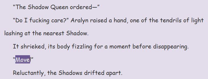 "The Shadow Queen ordered-"
"Do I fucking care?" Aralyn raised a hand, one of the tendrils of light lashing at the nearest Shadow.
It shrieked, its body fizzling for a moment before disappearing.
"Move!"
Reluctantly, the Shadows drifted apart.