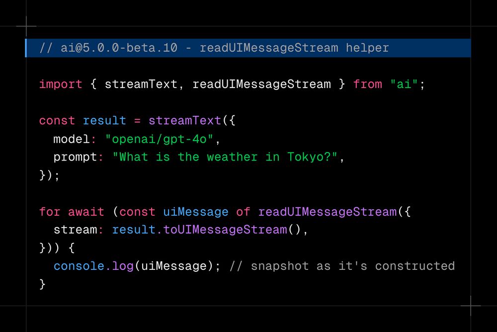 import { streamText, readUIMessageStream } from 'ai';  const result = streamText({   model: 'openai/gpt-4o',   prompt: 'What is the weather in Tokyo?', });  const partialUIMessage = readUIMessageStream({   stream: result.toUIMessageStream(), });  for await (const uiMessageSnapshot of partialUIMessage) {   console.log(uiMessageSnapshot); }