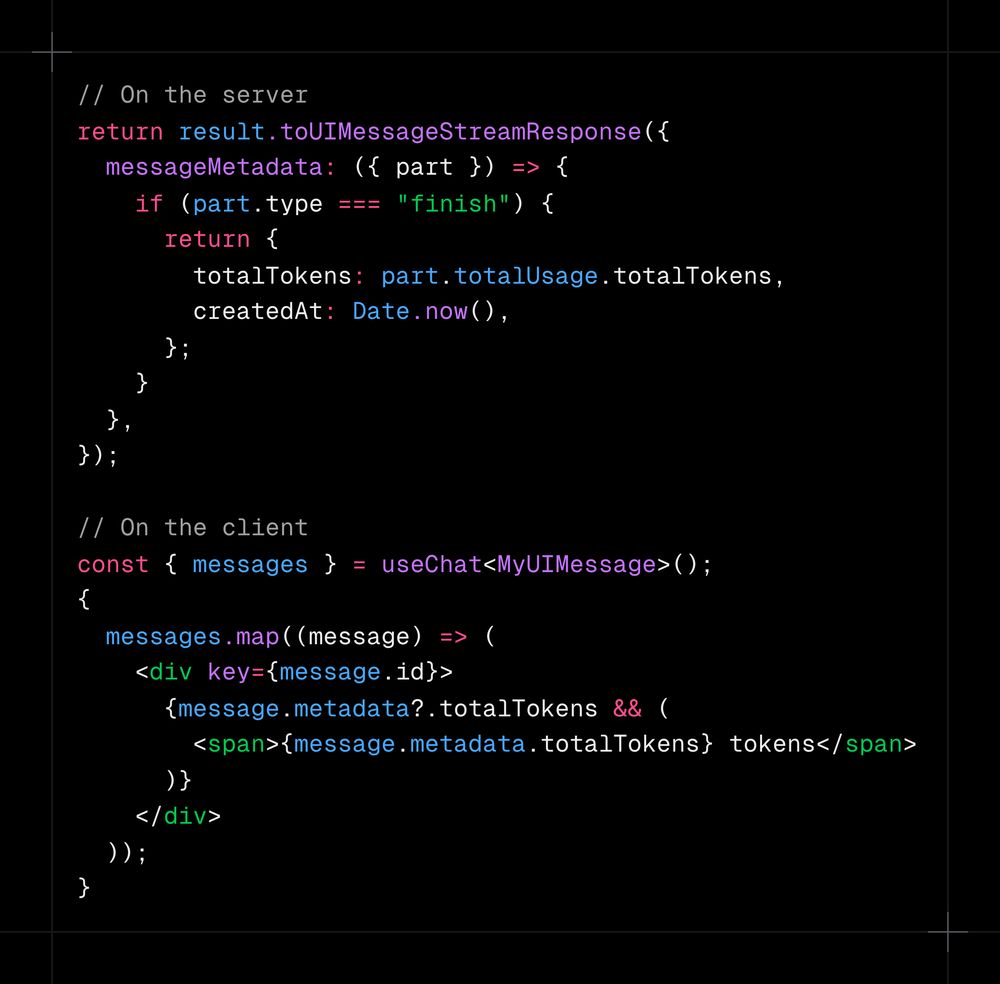 // On the server return result.toUIMessageStreamResponse({   messageMetadata: ({ part }) => {     if (part.type === "finish") {       return {         totalTokens: part.totalUsage.totalTokens,         createdAt: Date.now(),       };     }   }, });  // On the client const { messages } = useChat<MyUIMessage>(); {   messages.map((message) => (     <div key={message.id}>       {message.metadata?.totalTokens && (         <span>{message.metadata.totalTokens} tokens</span>       )}     </div>   )); }