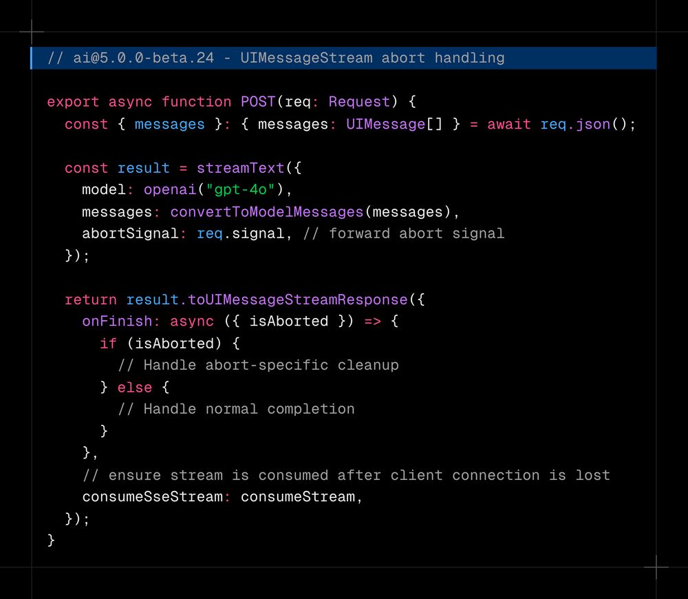 // ai@5.0.0-beta.24 - UIMessageStream abort handling  export async function POST(req: Request) {   const { messages }: { messages: UIMessage[] } = await req.json();    const result = streamText({     model: openai("gpt-4o"),     messages: convertToModelMessages(messages),     abortSignal: req.signal, // forward abort signal   });    return result.toUIMessageStreamResponse({     onFinish: async ({ isAborted }) => {       if (isAborted) {         // Handle abort-specific cleanup       } else {         // Handle normal completion       }     },     // ensure stream is consumed after client connection is lost     consumeSseStream: consumeStream,   }); }