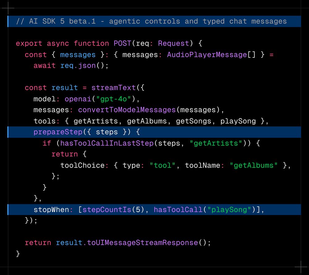 // AI SDK 5 beta.1 - agentic controls and typed chat messages  export async function POST(req: Request) {   const { messages }: { messages: AudioPlayerMessage[] } = await req.json();    const result = streamText({     model: openai("gpt-4o"),     messages: convertToModelMessages(messages),     tools: { getArtists, getAlbums, getSongs, playSong },     prepareStep({ steps }) {       if (hasToolCallInLastStep(steps, "getArtists")) {         return {           toolChoice: { type: "tool", toolName: "getAlbums" },         };       }     },     stopWhen: [stepCountIs(5), hasToolCall("playSong")],   });    return result.toUIMessageStreamResponse(); }