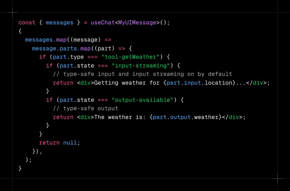 const { messages } = useChat<MyUIMessage>(); {   messages.map((message) =>     message.parts.map((part) => {       if (part.type === "tool-getWeather") {         if (part.state === "input-streaming") {           // type-safe input and input streaming on by default           return <div>Getting weather for {part.input.location}...</div>;         }         if (part.state === "output-available") {           // type-safe output           return <div>The weather is: {part.output.weather}</div>;         }       }       return null;     }),   ); }
