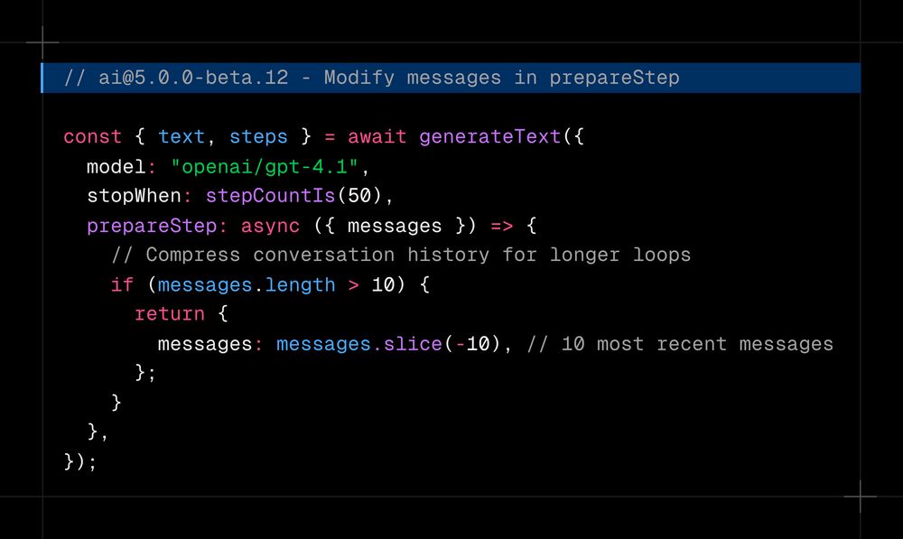// ai@5.0.0-beta.12 - Modify messages in prepareStep  const { text, steps } = await generateText({   model: "openai/gpt-4.1",   stopWhen: stepCountIs(50),   prepareStep: async ({ messages }) => {     // Compress conversation history for longer loops     if (messages.length > 10) {       return {         messages: messages.slice(-10), // 10 most recent messages       };     }   }, });
