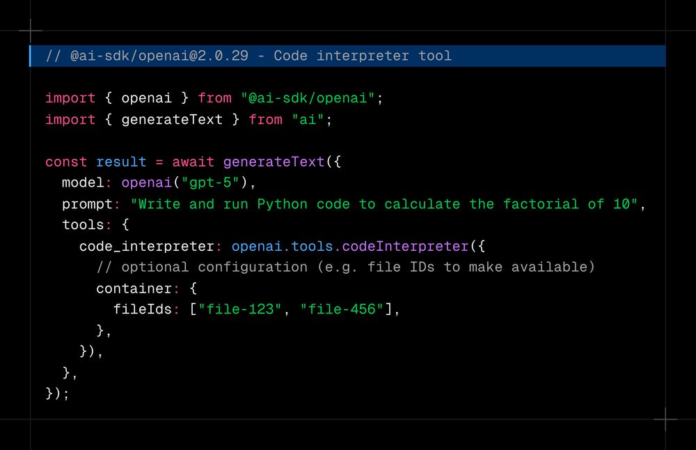 // @ai-sdk/openai@2.0.29 - Code interpreter tool  import { openai } from "@ai-sdk/openai"; import { generateText } from "ai";  const result = await generateText({   model: openai("gpt-5"),   prompt: "Write and run Python code to calculate the factorial of 10",   tools: {     code_interpreter: openai.tools.codeInterpreter({       // optional configuration (e.g. file IDs to make available)       container: {         fileIds: ["file-123", "file-456"],       },     }),   }, });