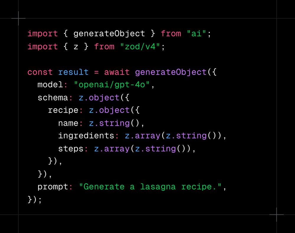 import { generateObject } from "ai"; import { z } from "zod/v4";  const result = await generateObject({   model: "openai/gpt-4o",   schema: z.object({     recipe: z.object({       name: z.string(),       ingredients: z.array(z.string()),       steps: z.array(z.string()),     }),   }),   prompt: "Generate a lasagna recipe.", });