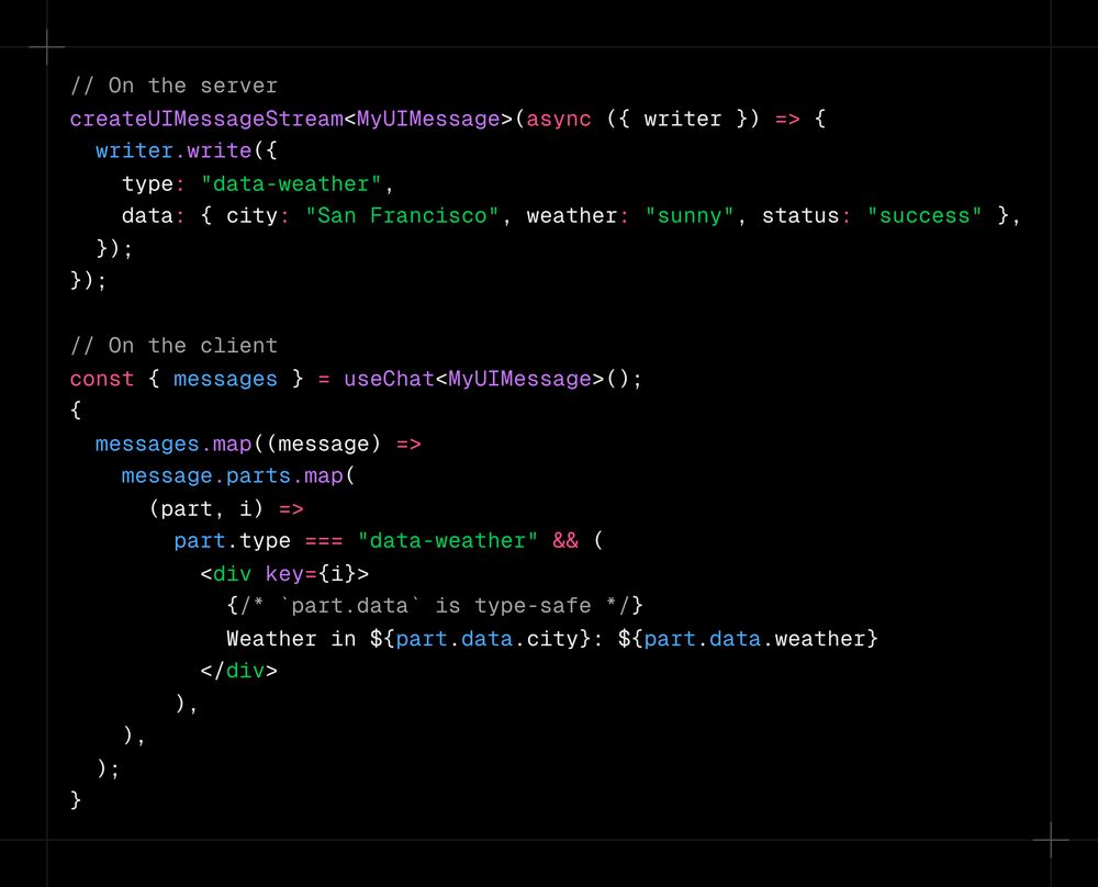 // On the server createUIMessageStream<MyUIMessage>(async ({ writer }) => {   writer.write({     type: "data-weather",     data: { city: "San Francisco", weather: "sunny", status: "success" },   }); });  // On the client const { messages } = useChat<MyUIMessage>(); {   messages.map((message) =>     message.parts.map(       (part, i) =>         part.type === "data-weather" && (           <div key={i}>             {/* `part.data` is type-safe */}             Weather in ${part.data.city}: ${part.data.weather}           </div>         ),     ),   ); }