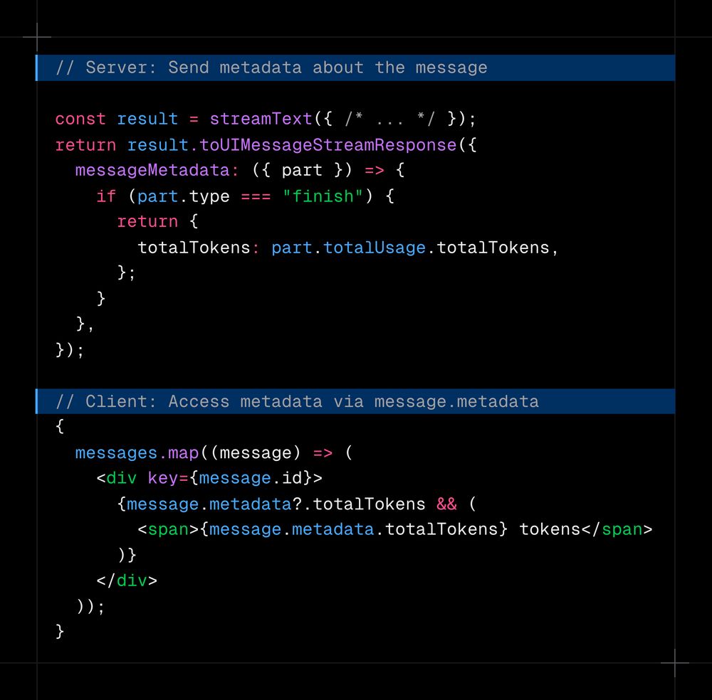 // Server: Send metadata about the message const result = streamText({   /* ... */ }); return result.toUIMessageStreamResponse({   messageMetadata: ({ part }) => {     if (part.type === "finish") {       return {         totalTokens: part.totalUsage.totalTokens,       };     }   }, });  // Client: Access metadata via message.metadata {   messages.map((message) => (     <div key={message.id}>       {message.metadata?.totalTokens && (         <span>{message.metadata.totalTokens} tokens</span>       )}     </div>   )); }