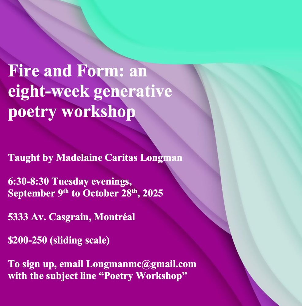 An image for a poetry workshop. The text reads: 
"Fire and Form: an eight-week generative poetry workshop. 

Taught by Madelaine Caritas Longman.  

6:30-8:30 Tuesday evenings, September 9th to October 28th, 2025. 

5333 Av. Casgrain, Montréal. 

$200-250 (sliding scale). 

To sign up, email Longmanmc@gmail.com with the subject line 'Poetry Workshop'"
