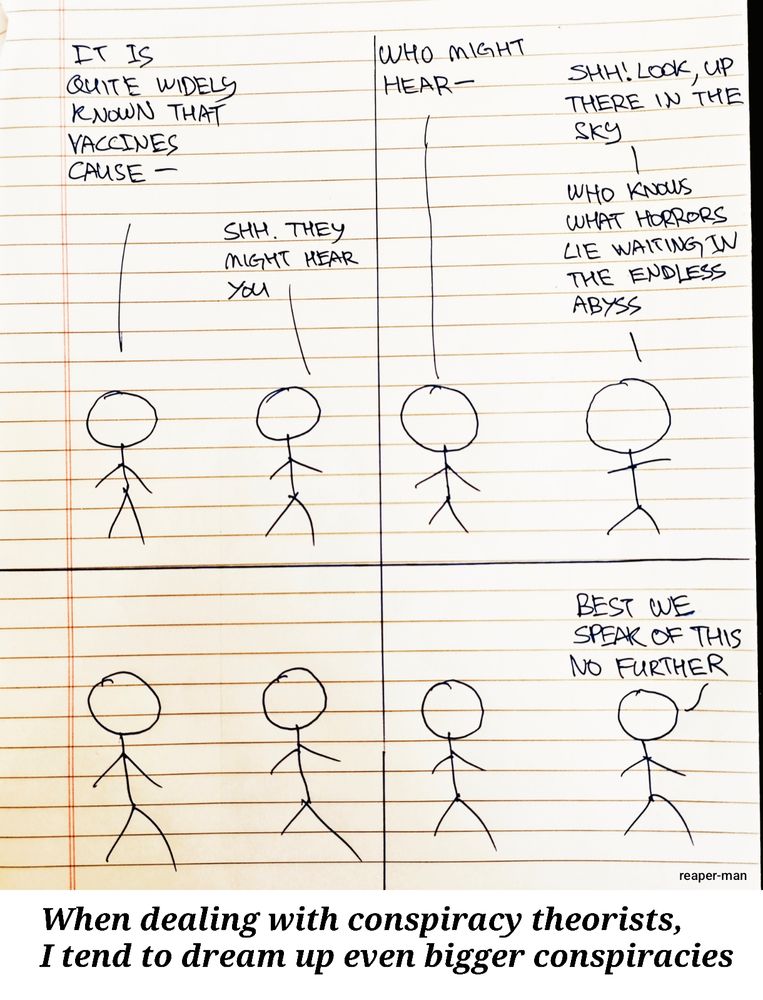 Four panel comic, where two people are talking to each other:

-Panel 1-
Person 1: It is quite widely known that vaccines cause--
Person 2: Shh. They might hear you.

-Panel 2-
Person 1: Who might hear--
Person 2: Shh! Look, up there in the sky. Who knows what horrors lie waiting in the endless abyss.

-Panel 3-
They both just stand there

-Panel 4-
Person 2: Best we speak of this no further.