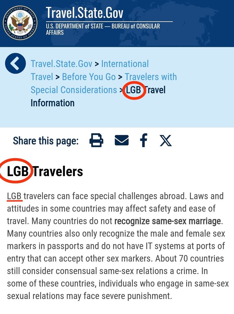 Screenshot showing text with "LGB" circled, noticeably missing the "TQIA+"

Text:
LGB travelers can face special challenges abroad. Laws and attitudes in some countries may affect safety and ease of travel. Many countries do not recognize same-sex marriage.Many countries also only recognize the male and female sex markers in passports and do not have IT systems at ports of entry that can accept other sex markers. About 70 countries still consider consensual same-sex relations a crime. In
some of these countries, individuals who engage in same-sex
sexual relations may face severe punishment.
