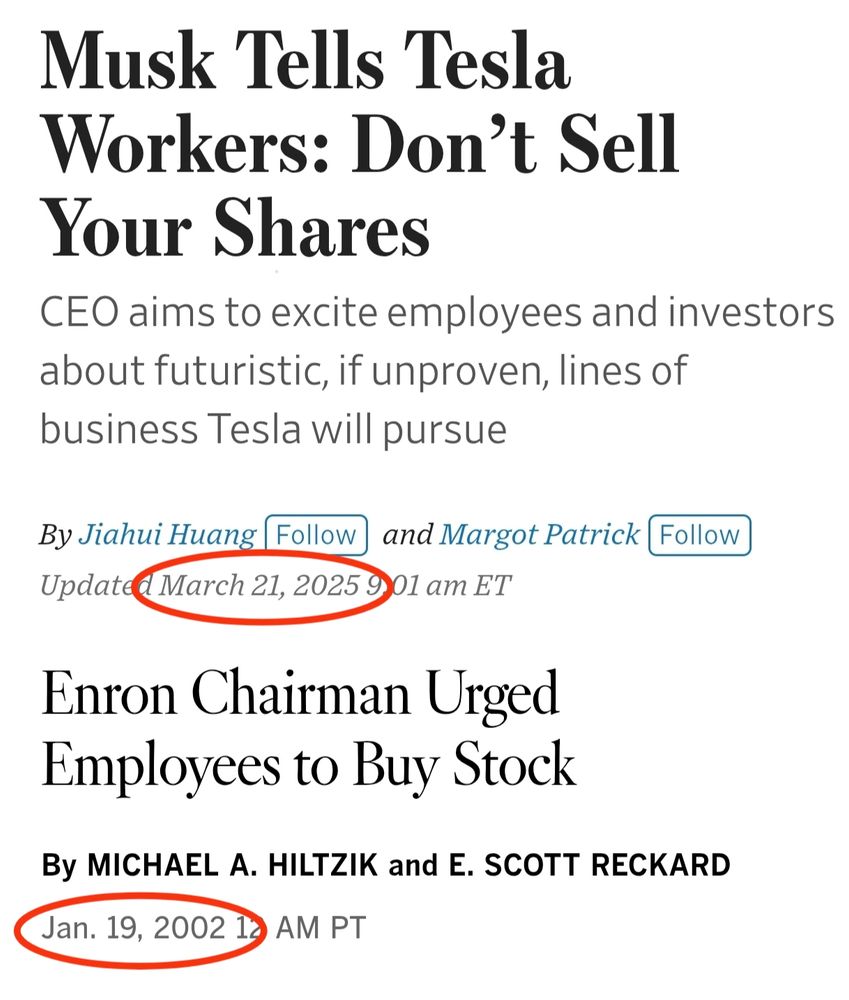 Two headlines, showing similar trends:

-Headline 1-

Musk Tells Tesla Workers: Don't Sell Your Shares
CEO aims to excite employees and investors
about futuristic, if unproven, lines of business Tesla will pursue

By Jiahui Huang and Margot Patrick, March 21, 2025

-Headline 2-

Enron Chairman Urged Employees to Buy Stock

By MICHAEL A. HILTZIK and E. SCOTT RECKARD

Jan 19, 2002