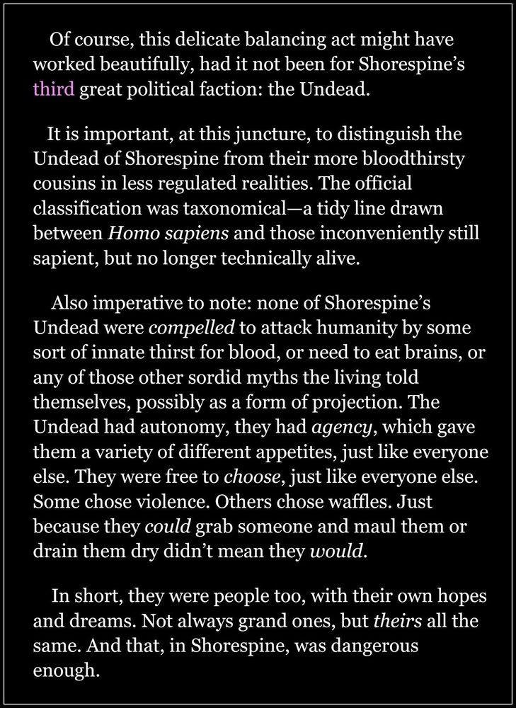     Of course, this delicate balancing act might have worked beautifully, had it not been for Shorespine’s third great political faction: the Undead.

   It is important, at this juncture, to distinguish the Undead of Shorespine from their more bloodthirsty cousins in less regulated realities. The official classification was taxonomical—a tidy line drawn between Homo sapiens and those inconveniently still sapient, but no longer technically alive.

    Also imperative to note: none of Shorespine’s Undead were compelled to attack humanity by some sort of innate thirst for blood, or need to eat brains, or any of those other sordid myths the living told themselves, possibly as a form of projection. The Undead had autonomy, they had agency, which gave them a variety of different appetites, just like everyone else. They were free to choose, just like everyone else. Some chose violence. Others chose waffles. Just because they could grab someone and maul them or drain them dry didn’t mean they would.

    In short, they were people too, with their own hopes and dreams. Not always grand ones, but theirs all the same. And that, in Shorespine, was dangerous enough.
