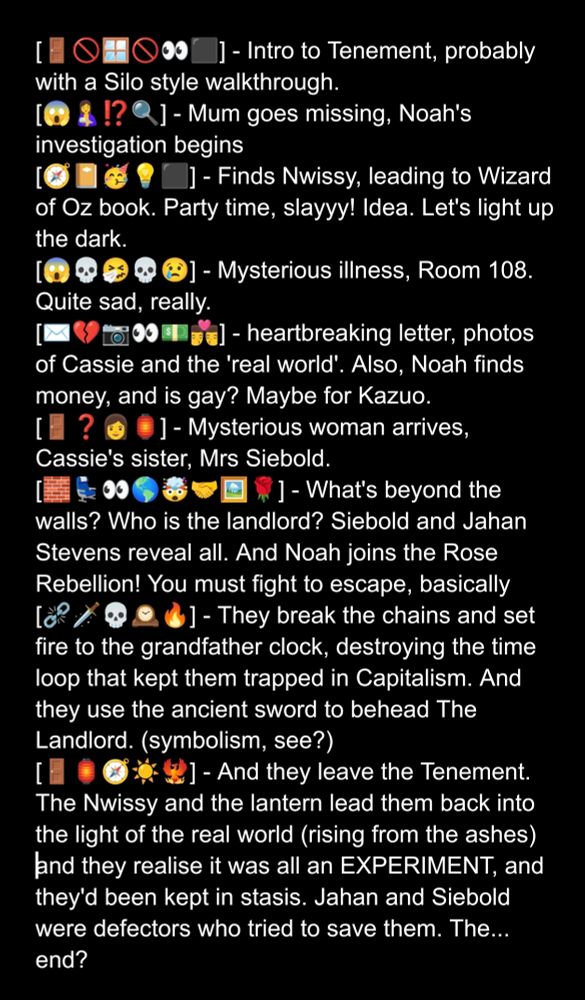 ]- Intro to Tenement, probably
with a Silo style walkthrough.
]- Mum goes missing, Noah's
investigation begins
]- Finds Nwissy, leading to Wizard
of Oz book. Party time, slayyy! Idea. Let's light up
the dark.
- Mysterious illness, Room 108.
Quite sad, really.
]- heartbreaking letter, photos
of Cassie and the 'real world'. Also, Noah finds
money, and is gay? Maybe for Kazuo.
]- Mysterious woman arrives,
Cassie's sister, Mrs Siebold.
- What's beyond the
walls? Who is the landlord? Siebold and Jahan
Stevens reveal all. And Noah joins the Rose
Rebellion! You must fight to escape, basically
- They break the chains and set
fire to the grandfather clock, destroying the time
loop that kept them trapped in Capitalism. And
they use the ancient sword to behead The
Landlord.(symbolism, see?)
- And they leave the Tenement.
The Nwissy and the lantern lead them back into
the light of the real world (rising from the ashes)
and they realise it was all an EXPERIMENT, and
they'd been kept in stasis. Jahan and Siebold
were defectors who tried to save them. The....
end?
