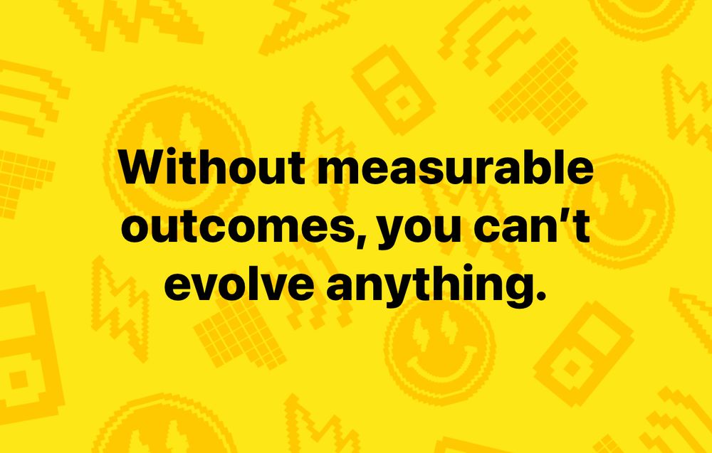 Without measurable outcomes, you can’t evolve anything.