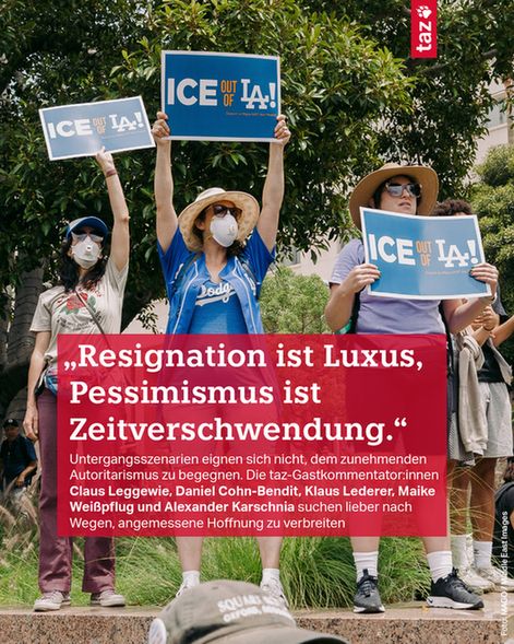 Foto einer Demonstration in den USA, Menschen halten Schilder mit der Aufschrift "ICE out of LA" in die Höhe. 
Beschriftung: 
„Resignation ist Luxus, Pessimismus ist Zeitverschwendung.“ Untergangsszenarien eignen sich nicht, dem zunehmenden Autoritarismus zu begegnen. Die taz-Gastkommentator:innen Claus Leggewie, Daniel Cohn-Bendit, Klaus Lederer, Maike Weißpflug und Alexander Karschnia suchen lieber nach Wegen, angemessene Hoffnung zu verbreiten
