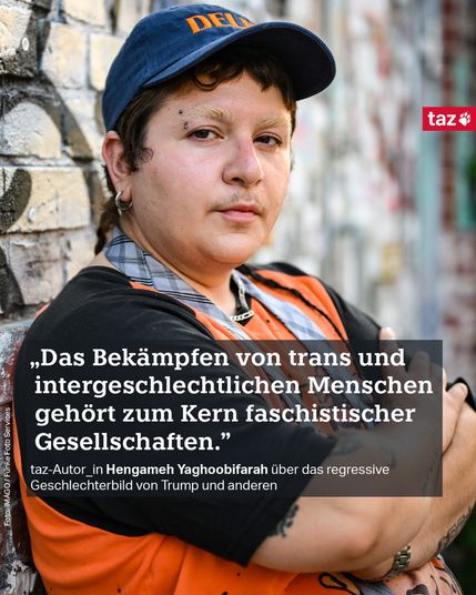 Ein Foto von Hengameh Yaghoobifarah: Eine Person mit blauem Cap mit der Aufschrift "Delfi", Augenbrauen-Piercing, gebleichten Augenbrauen, Ohrring und einem karierten Band um den Hals. Hengameh trägt ein oranges Tshirt mit schwarzen Ärmeln und blickt in die Kamera. Die Arme sind vor dem Oberkörper verschränkt. Beschriftung: 
„Das Bekämpfen von trans und intergeschlechtlichen Menschen gehört zum Kern faschistischen Gesellschaften." 
taz-Autor_in Hengameh Yaghoobifarah über das regressive Geschlechterbild von Trump und anderen