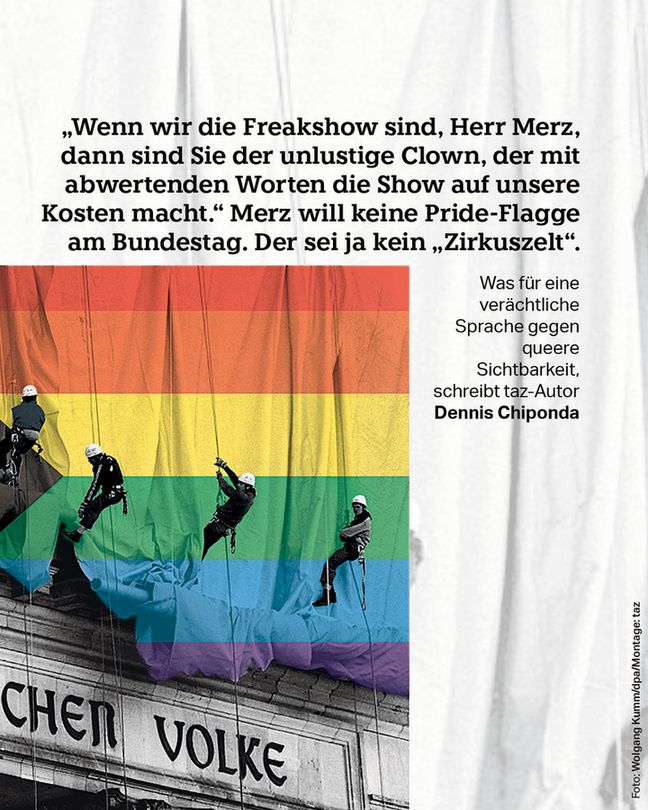 „Wenn wir die Freakshow sind, Herr Merz, dann sind Sie der unlustige Clown, der mit abwertenden Worten die Show auf unsere Kosten macht.“ Merz will keine Pride-Flagge am Bundestag. Der sei ja kein „Zirkuszelt“. Was für eine verächtliche Sprache gegen queere Sichtbarkeit, schreibt taz-Autor Dennis Chiponda