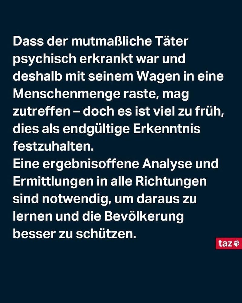 Dass der mutmaßliche Täter psychisch erkrankt war und deshalb mit seinem Wagen in eine Menschenmenge raste, mag zutreffen – doch es ist viel zu früh, dies als endgültige Erkenntnis festzuhalten. 
Eine ergebnisoffene Analyse und Ermittlungen in alle Richtungen sind notwendig, um daraus zu lernen und die Bevölkerung besser zu schützen.