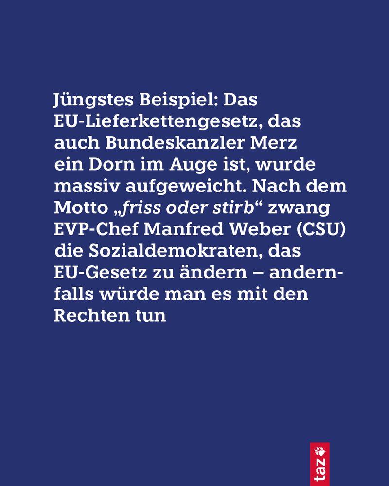 Jüngstes Beispiel: Das EU-Lieferkettengesetz, das auch Bundeskanzler Merz ein Dorn im Auge ist, wurde massiv aufgeweicht. Nach dem Motto „friss oder stirb“ zwang EVP-Chef Manfred Weber (CSU) die Sozialdemokraten, das EU-Gesetz zu ändern – andernfalls würde man es mit den Rechten tun