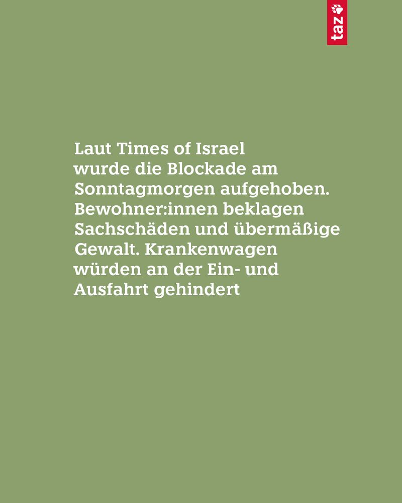 Laut Times of Israel wurde die Blockade am Sonntagmorgen aufgehoben. Bewohner:innen beklagen Sachschäden und übermäßige Gewalt. Krankenwagen würden an der Ein- und Ausfahrt gehindert
