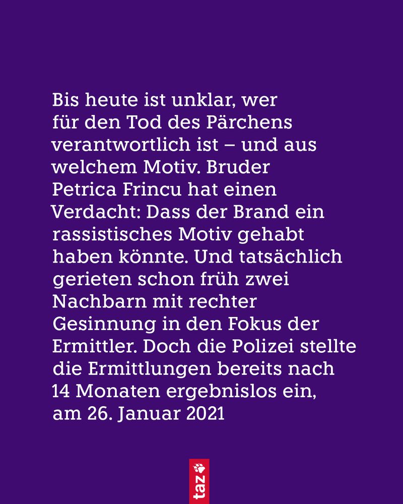 Bis heute ist unklar, wer für den Tod des Pärchens verantwortlich ist – und aus welchem Motiv. Bruder Petrica Frincu hat einen Verdacht: Dass der Brand ein rassistisches Motiv gehabt haben könnte. Und tatsächlich gerieten schon früh zwei Nachbarn mit rechter Gesinnung in den Fokus der Ermittler. Doch die Polizei stellte die Ermittlungen bereits nach 14 Monaten ergebnislos ein, am 26. Januar 2021
