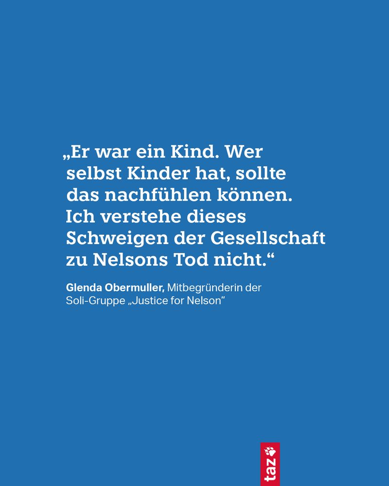 „Er war ein Kind. Wer selbst Kinder hat, sollte das nachfühlen können. Ich verstehe dieses Schweigen der Gesellschaft zu Nelsons Tod nicht.“ Glenda Obermuller, Mitbegründerin der Soli-Gruppe „Justice for Nelson“ 