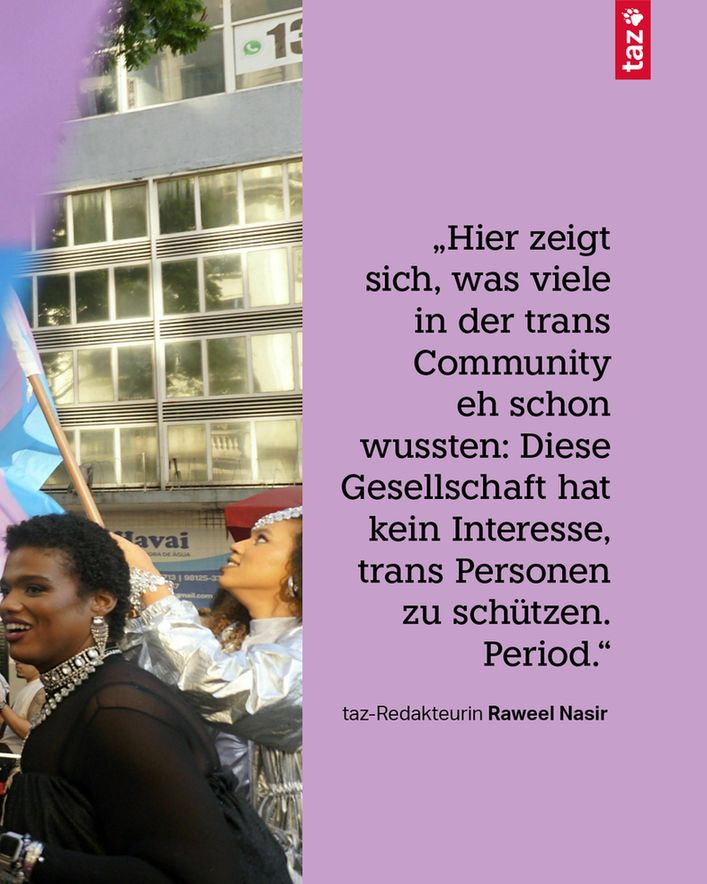 Text: „Hier zeigt sich, was viele in der trans Community eh schon wussten: Diese Gesellschaft hat kein Interesse, trans Personen zu schützen. Period.“ taz Redakteurin Raweel Nasir