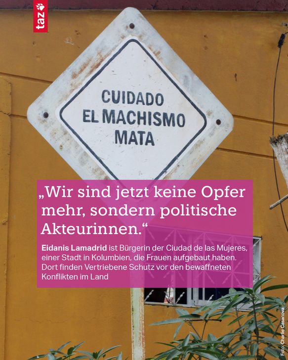 Foto von einem Verkehrsschild am Eingang der Ciudad de las Mujeres, darauf steht auf spanisch: „Achtung! Machismo tötet!“
Dazu der Text: 
„Wir sind jetzt keine Opfer mehr, sondern politische Akteurinnen.“ 
Eidanis Lamadrid ist Bürgerin der Ciudad de las Mujeres, einer Stadt in Kolumbien, die Frauen aufgebaut haben. Dort finden Vertriebene Schutz vor den bewaffneten Konflikten im Land