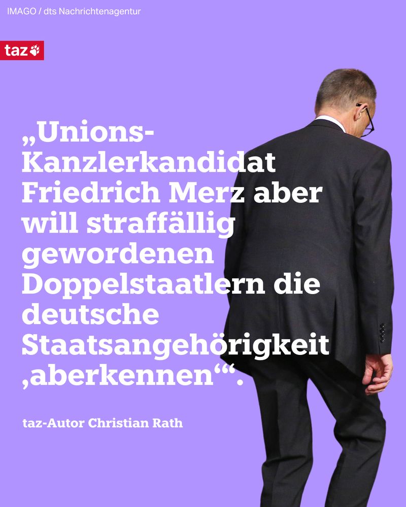 Ein Foto von Friedrich Merz, der der Kamera den Rücken zuwendet und sich weiter entfernt. Beschriftung: „Unions-Kanzlerkandidat Friedrich Merz aber will straffällig gewordenen Doppelstaatlern die deutsche Staatsangehörigkeit ‚aberkennen‘“. 
taz-Autor Christian Rath