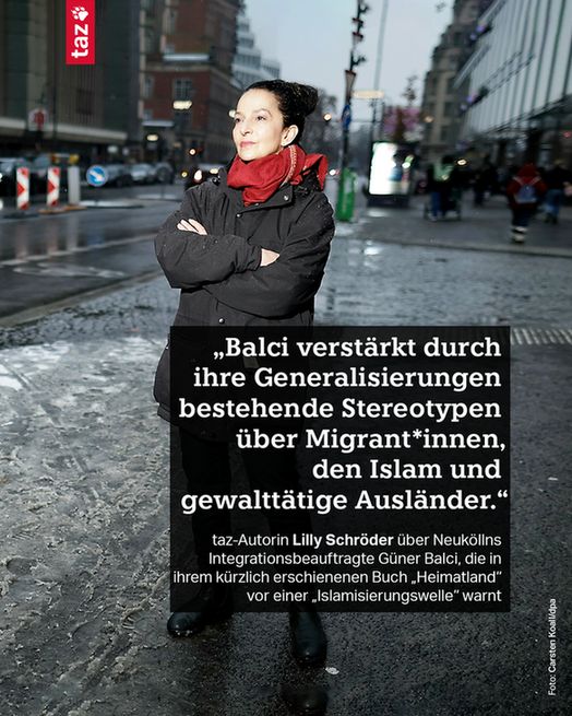 2)„Balci verstärkt durch ihre Generalisierungen bestehende Stereotypen über Migrant*innen, den Islam und gewalttätige Ausländer.“ taz-Autorin Lilly Schröder über Neuköllns Integrationsbeauftragte Güner Balci, die in ihrem kürzlich erschienenen Buch „Heimatland“ vor einer „Islamisierungswelle“ warnt