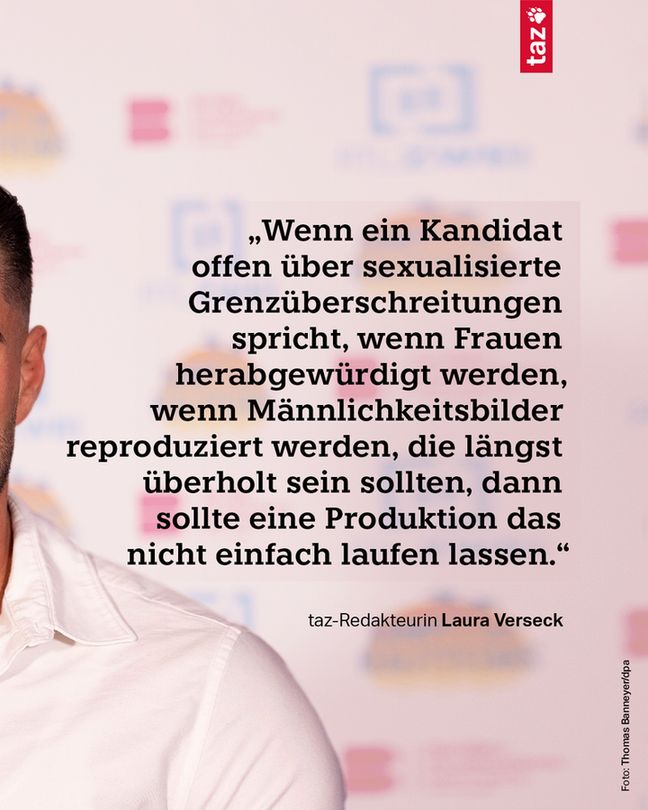 2) „Wenn ein Kandidat offen über sexualisierte Grenzüberschreitungen spricht, wenn Frauen herabgewürdigt werden, wenn Männlichkeitsbilder reproduziert werden, die längst überholt sein sollten, dann sollte eine Produktion das nicht einfach laufen lassen.“ taz-Redakteurin Laura Verseck