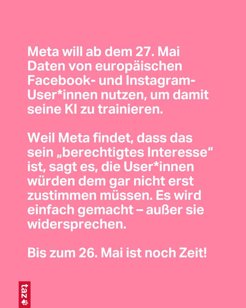 Meta will ab dem 27. Mai Daten von europäischen Facebook- und Instagram-User*innen nutzen, um damit seine KI zu trainieren.

Weil Meta findet, dass das sein „berechtigtes Interesse“ ist, sagt es, die Use­r*in­nen würden dem gar nicht erst zustimmen müssen. Es wird einfach gemacht – außer sie widersprechen. 

Bis zum 26. Mai ist noch Zeit!