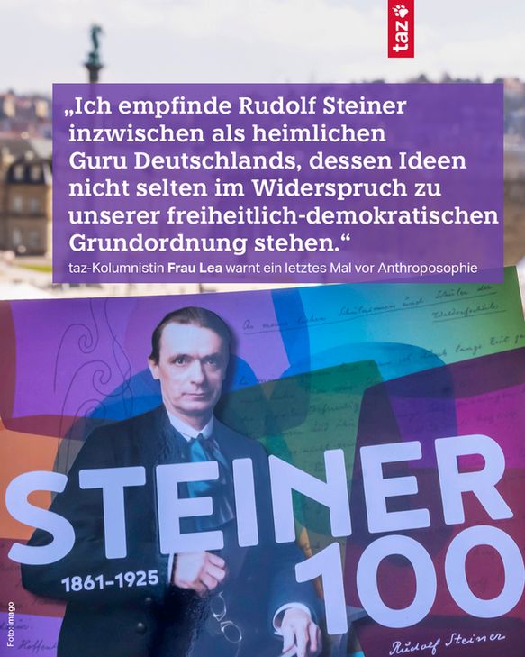 Das Zitat: „Ich empfinde Rudolf Steiner inzwischen als heimlichen Guru Deutschlands, dessen Ideen nicht selten im Widerspruch zu unserer freiheitlich-demokratischen Grundordnung stehen.“ taz-Kolumnistin Frau Lea warnt ein letztes Mal vor Anthroposophie. Zu sehen ist außerdem ein Plakat auf dem Steiner mit einer 100 und den Jahreszahlen 1861-1925 abgebildet ist. 