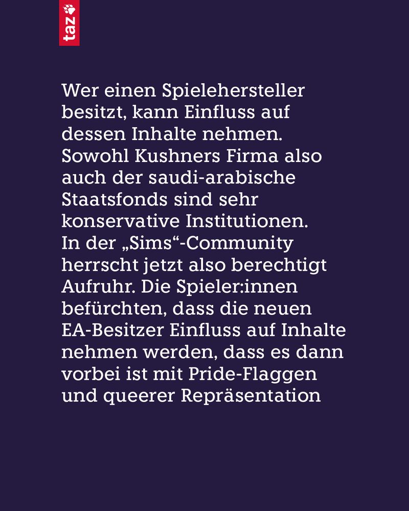 Wer einen Spielehersteller besitzt, kann Einfluss auf dessen Inhalte nehmen. Sowohl Kushners Firma also auch der saudi-arabische Staatsfonds sind sehr konservative Institutionen. In der „Sims“-Community herrscht jetzt also berechtigt Aufruhr. Die Spieler:innen befürchten, dass die neuen EA-Besitzer Einfluss auf Inhalte nehmen werden, dass es dann vorbei ist mit Pride-Flaggen und queerer Repräsentation