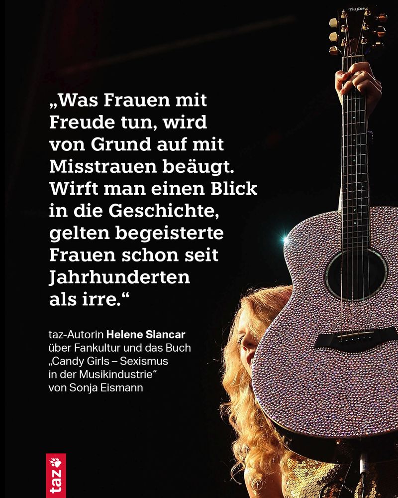 Ein Bild von Taylor Swift, wie sie eine Gitarre hochhält. Dazu das folgende Zitat: „Was Frauen mit Freude tun, wird von Grund auf mit Misstrauen beäugt. Wirft man einen Blick in die Geschichte, gelten begeisterte Frauen schon seit Jahrhunderten als irre.“ Das sagt taz-Autorin Helene Slancar über Fankultur und das Buch „Candy Girls – Sexismus in der Musikindustrie“ von Sonja Eismann.