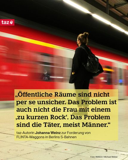 Bildbeschreibung: Eine Frau steht am Gleis, an dem eine Bahn einfährt. Dazu das Zitat: „Öffentliche Räume sind nicht per se unsicher. Das Problem ist auch nicht die Frau mit einem ‚zu kurzen Rock‘. Das Problem sind die Täter, meist Männer.“ taz-Autorin Johanna Weinz zur Forderung von FLINTA-Waggons in Berlins S-Bahnen